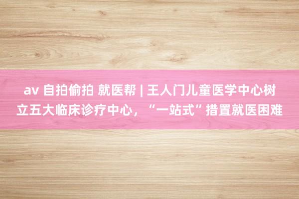 av 自拍偷拍 就医帮 | 王人门儿童医学中心树立五大临床诊疗中心，“一站式”措置就医困难