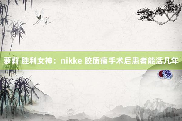 萝莉 胜利女神：nikke 胶质瘤手术后患者能活几年
