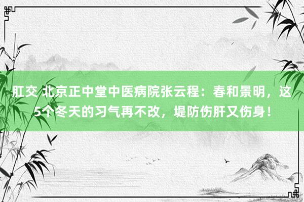 肛交 北京正中堂中医病院张云程：春和景明，这5个冬天的习气再不改，堤防伤肝又伤身！