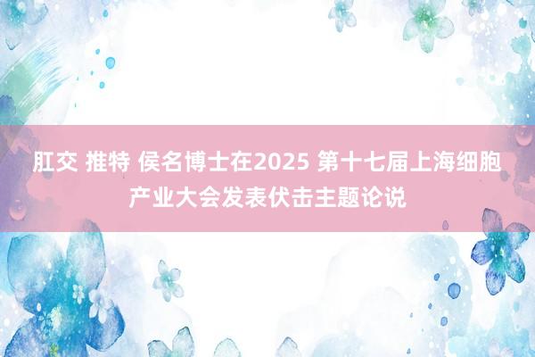 肛交 推特 侯名博士在2025 第十七届上海细胞产业大会发表伏击主题论说