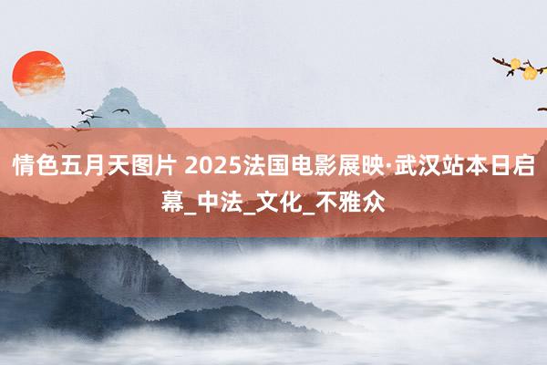 情色五月天图片 2025法国电影展映·武汉站本日启幕_中法_文化_不雅众