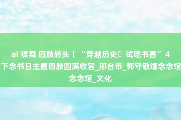 ai 裸舞 四肢转头丨 “穿越历史・试吃书香” 4·23天下念书日主题四肢圆满收官_邢台市_郭守敬缅念念馆_文化