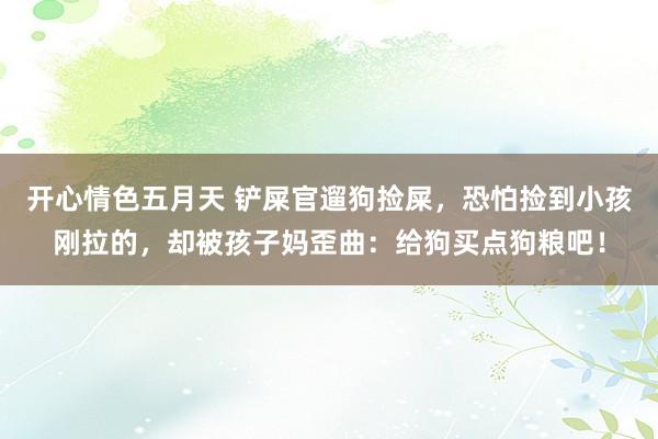 开心情色五月天 铲屎官遛狗捡屎,恐怕捡到小孩刚拉的,却被孩子妈歪曲:给狗买点狗粮吧!