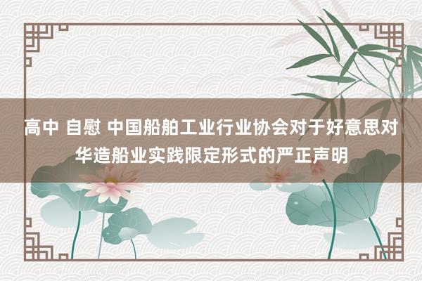 高中 自慰 中国船舶工业行业协会对于好意思对华造船业实践限定形式的严正声明