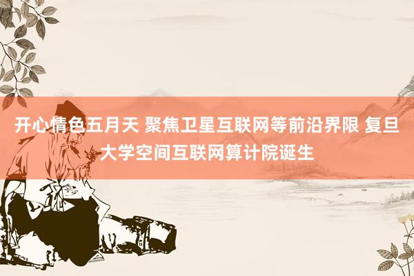 开心情色五月天 聚焦卫星互联网等前沿界限 复旦大学空间互联网算计院诞生