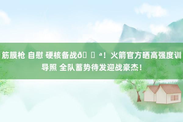 筋膜枪 自慰 硬核备战💪！火箭官方晒高强度训导照 全队蓄势待发迎战豪杰！