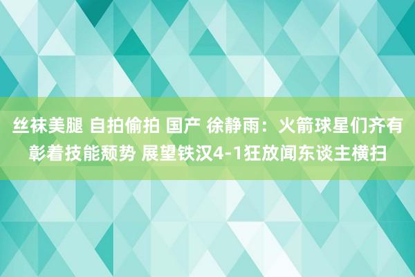 丝袜美腿 自拍偷拍 国产 徐静雨：火箭球星们齐有彰着技能颓势 展望铁汉4-1狂放闻东谈主横扫