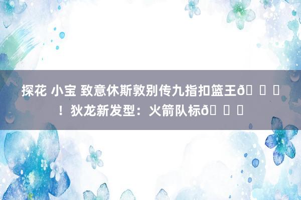探花 小宝 致意休斯敦别传九指扣篮王😝！狄龙新发型：火箭队标🚀