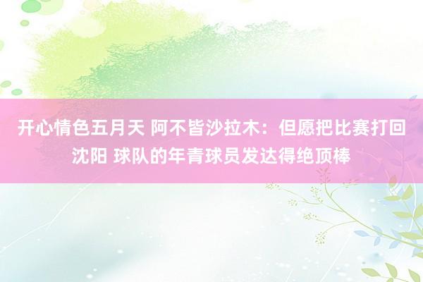开心情色五月天 阿不皆沙拉木：但愿把比赛打回沈阳 球队的年青球员发达得绝顶棒