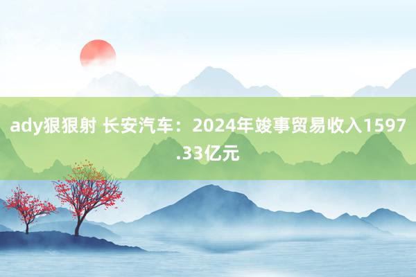 ady狠狠射 长安汽车：2024年竣事贸易收入1597.33亿元