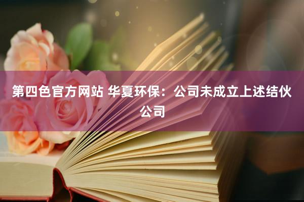 第四色官方网站 华夏环保：公司未成立上述结伙公司