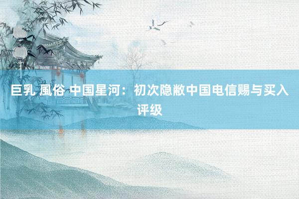 巨乳 風俗 中国星河：初次隐敝中国电信赐与买入评级