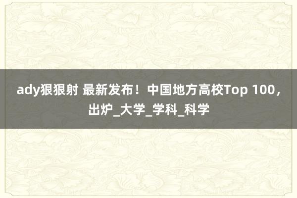 ady狠狠射 最新发布！中国地方高校Top 100，出炉_大学_学科_科学