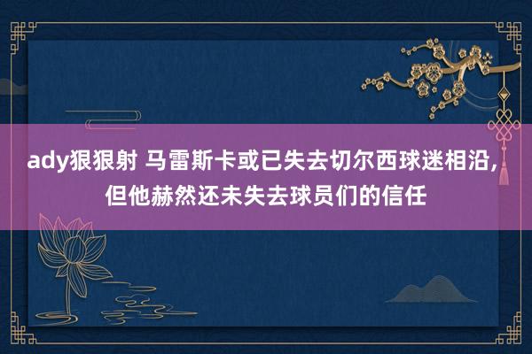 ady狠狠射 马雷斯卡或已失去切尔西球迷相沿， 但他赫然还未失去球员们的信任