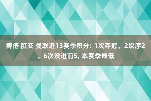 痔疮 肛交 曼联近13赛季积分: 1次夺冠、2次序2、6次没进前5， 本赛季最低