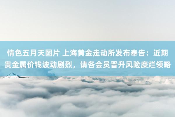 情色五月天图片 上海黄金走动所发布奉告：近期贵金属价钱波动剧烈，请各会员晋升风险糜烂领略
