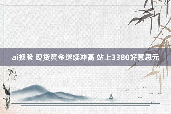ai换脸 现货黄金继续冲高 站上3380好意思元