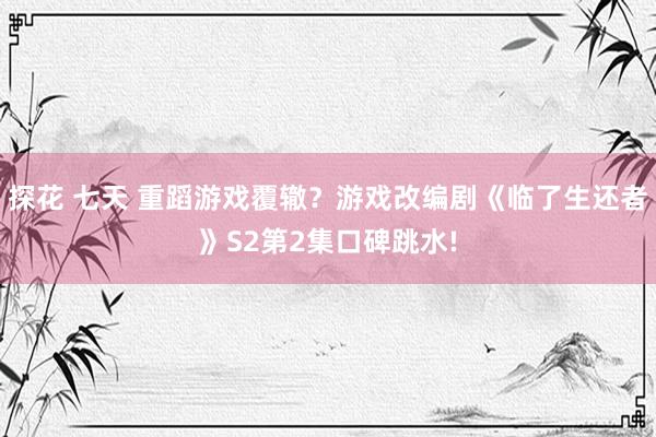 探花 七天 重蹈游戏覆辙？游戏改编剧《临了生还者》S2第2集口碑跳水!
