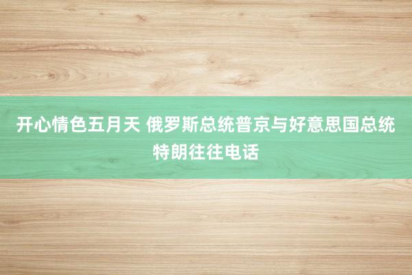 开心情色五月天 俄罗斯总统普京与好意思国总统特朗往往电话