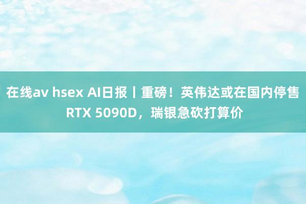 在线av hsex AI日报丨重磅！英伟达或在国内停售 RTX 5090D，瑞银急砍打算价