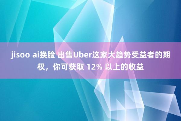 jisoo ai换脸 出售Uber这家大趋势受益者的期权，你可获取 12% 以上的收益