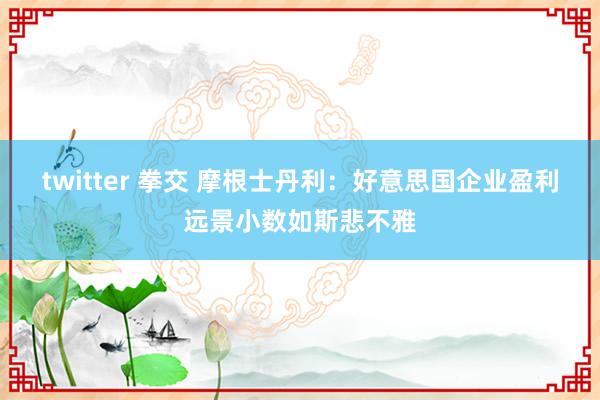 twitter 拳交 摩根士丹利：好意思国企业盈利远景小数如斯悲不雅