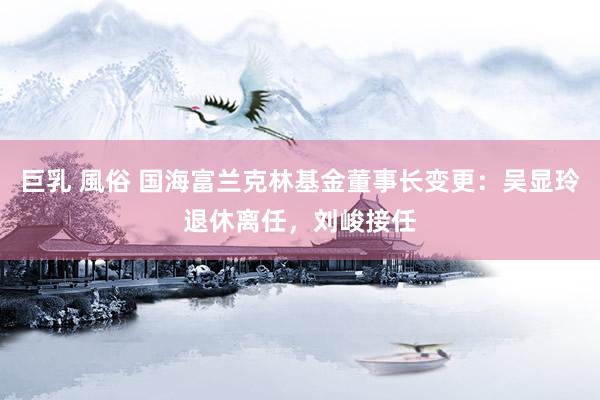 巨乳 風俗 国海富兰克林基金董事长变更：吴显玲退休离任，刘峻接任