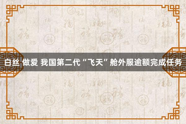 白丝 做爱 我国第二代“飞天”舱外服逾额完成任务