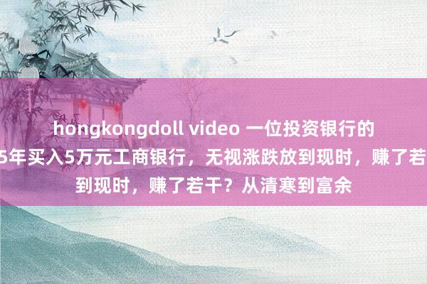 hongkongdoll video 一位投资银行的老股民坦言：2015年买入5万元工商银行，无视涨跌放到现时，赚了若干？从清寒到富余