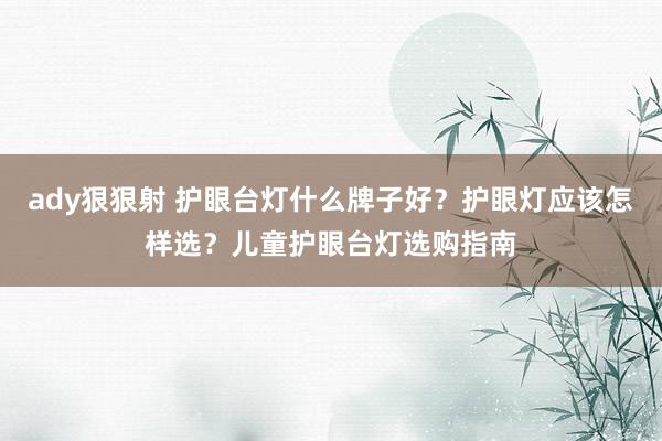 ady狠狠射 护眼台灯什么牌子好？护眼灯应该怎样选？儿童护眼台灯选购指南