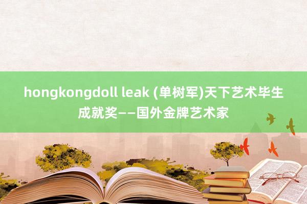 hongkongdoll leak (单树军)天下艺术毕生成就奖——国外金牌艺术家
