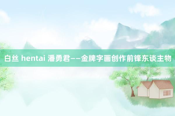 白丝 hentai 潘勇君——金牌字画创作前锋东谈主物