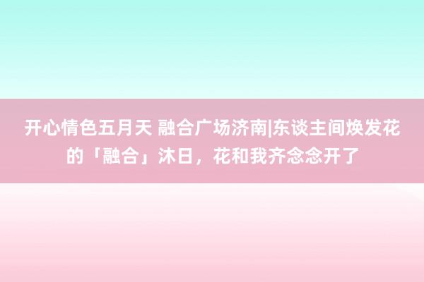 开心情色五月天 融合广场济南|东谈主间焕发花的「融合」沐日，花和我齐念念开了