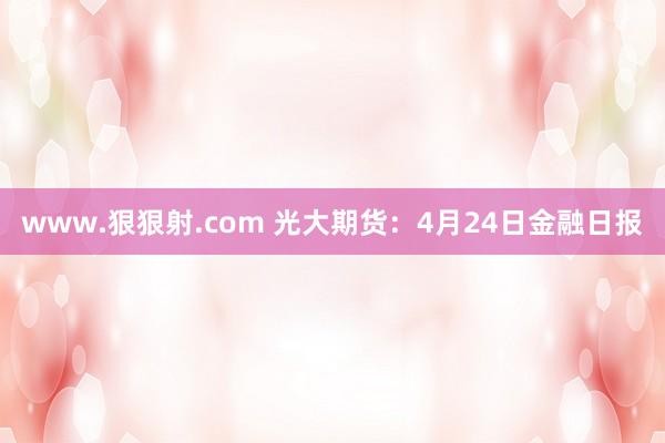 www.狠狠射.com 光大期货：4月24日金融日报