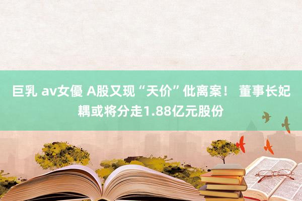 巨乳 av女優 A股又现“天价”仳离案！ 董事长妃耦或将分走1.88亿元股份