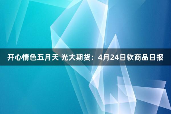 开心情色五月天 光大期货：4月24日软商品日报