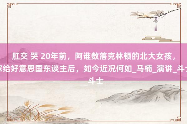 肛交 哭 20年前，阿谁数落克林顿的北大女孩，嫁给好意思国东谈主后，如今近况何如_马楠_演讲_斗士