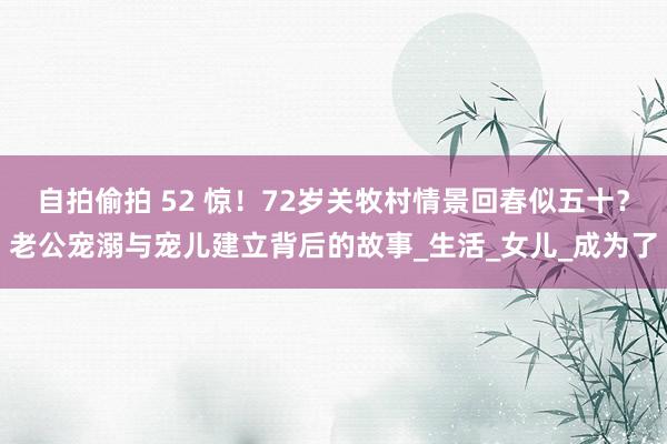 自拍偷拍 52 惊！72岁关牧村情景回春似五十？老公宠溺与宠儿建立背后的故事_生活_女儿_成为了