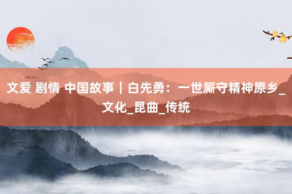 文爱 剧情 中国故事｜白先勇：一世厮守精神原乡_文化_昆曲_传统