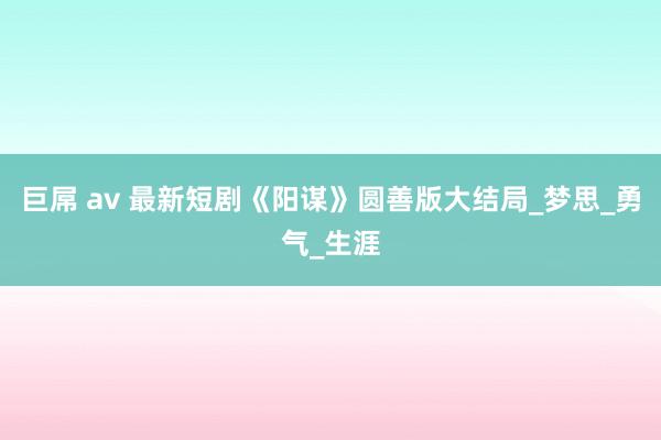 巨屌 av 最新短剧《阳谋》圆善版大结局_梦思_勇气_生涯