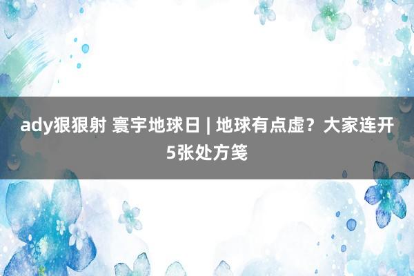 ady狠狠射 寰宇地球日 | 地球有点虚？大家连开5张处方笺