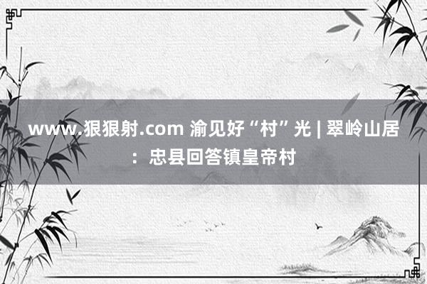 www.狠狠射.com 渝见好“村”光 | 翠岭山居：忠县回答镇皇帝村