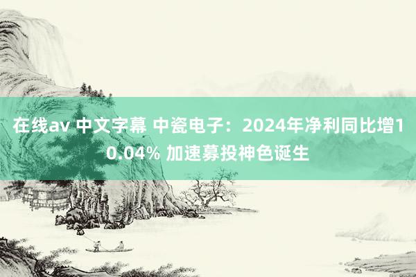 在线av 中文字幕 中瓷电子：2024年净利同比增10.04% 加速募投神色诞生
