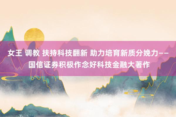 女王 调教 扶持科技翻新 助力培育新质分娩力—— 国信证券积极作念好科技金融大著作