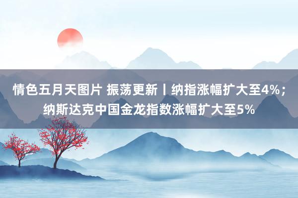 情色五月天图片 振荡更新丨纳指涨幅扩大至4%；纳斯达克中国金龙指数涨幅扩大至5%