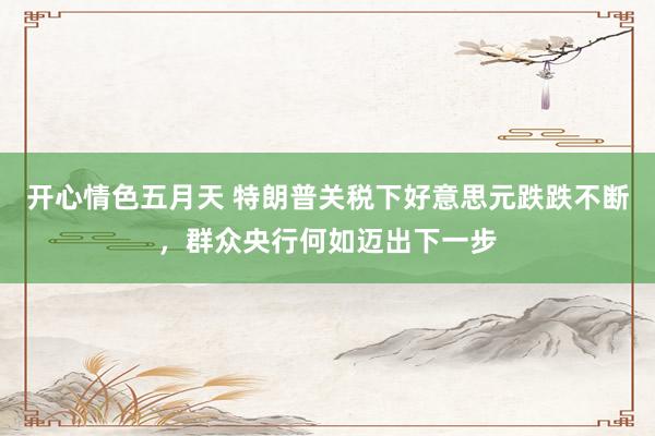 开心情色五月天 特朗普关税下好意思元跌跌不断，群众央行何如迈出下一步
