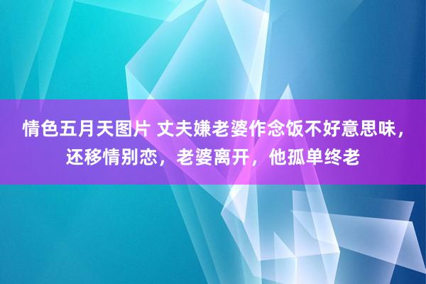 情色五月天图片 丈夫嫌老婆作念饭不好意思味，还移情别恋，老婆离开，他孤单终老