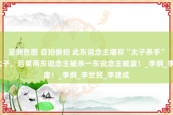 亚洲色图 自拍偷拍 此东说念主堪称“太子杀手”，辅佐三位太子，后果两东说念主被杀一东说念主被废！_李纲_李世民_李建成