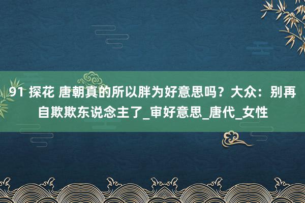 91 探花 唐朝真的所以胖为好意思吗？大众：别再自欺欺东说念主了_审好意思_唐代_女性