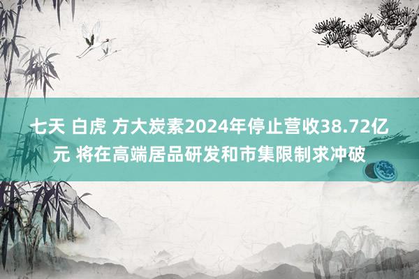 七天 白虎 方大炭素2024年停止营收38.72亿元 将在高端居品研发和市集限制求冲破